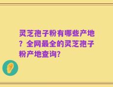 灵芝孢子粉有哪些产地？全网最全的灵芝孢子粉产地查询？