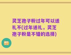 灵芝孢子粉过年可以送礼不(过年送礼，灵芝孢子粉是不错的选择)