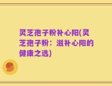 灵芝孢子粉补心阳(灵芝孢子粉：滋补心阳的健康之选)