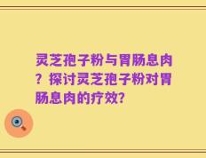 灵芝孢子粉与胃肠息肉？探讨灵芝孢子粉对胃肠息肉的疗效？