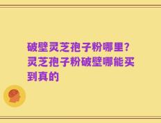 破壁灵芝孢子粉哪里？灵芝孢子粉破壁哪能买到真的