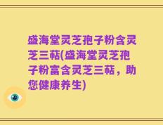 盛海堂灵芝孢子粉含灵芝三萜(盛海堂灵芝孢子粉富含灵芝三萜，助您健康养生)