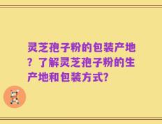 灵芝孢子粉的包装产地？了解灵芝孢子粉的生产地和包装方式？