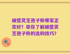 破壁灵芝孢子粉哪家正宗好？带你了解破壁灵芝孢子粉的选购技巧？