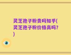 灵芝孢子粉贵吗知乎(灵芝孢子粉价格高吗？)