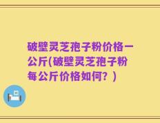 破壁灵芝孢子粉价格一公斤(破壁灵芝孢子粉每公斤价格如何？)