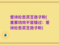 爱诗伦思灵芝孢子粉(重要功效不容错过：爱诗伦思灵芝孢子粉)