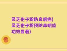 灵芝孢子粉防鼻咽癌(灵芝孢子粉预防鼻咽癌功效显著)