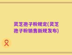 灵芝孢子粉规定(灵芝孢子粉销售新规发布)