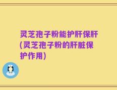 灵芝孢子粉能护肝保肝(灵芝孢子粉的肝脏保护作用)