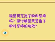 破壁灵芝孢子粉和牙疼吗？探讨破壁灵芝孢子粉对牙疼的功效？
