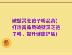 破壁灵芝孢子粉品高(打造高品质破壁灵芝孢子粉，提升健康护盾)