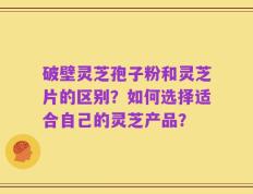 破壁灵芝孢子粉和灵芝片的区别？如何选择适合自己的灵芝产品？