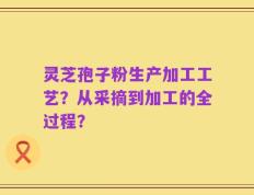 灵芝孢子粉生产加工工艺？从采摘到加工的全过程？