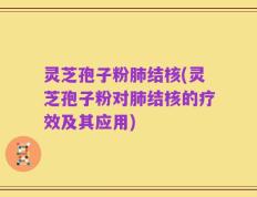 灵芝孢子粉肺结核(灵芝孢子粉对肺结核的疗效及其应用)