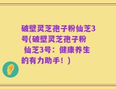 破壁灵芝孢子粉仙芝3号(破壁灵芝孢子粉  仙芝3号：健康养生的有力助手！)