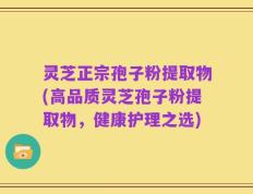 灵芝正宗孢子粉提取物(高品质灵芝孢子粉提取物，健康护理之选)
