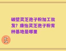 破壁灵芝孢子粉加工批发？康怡灵芝孢子粉育种基地是哪里