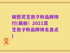 破壁灵芝孢子粉品牌排行(最新！2021灵芝孢子粉品牌排名盘点)