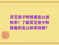灵芝孢子粉胶囊出口退税率？了解灵芝孢子粉胶囊的出口税率政策？