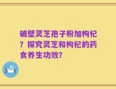 破壁灵芝孢子粉加枸杞？探究灵芝和枸杞的药食养生功效？