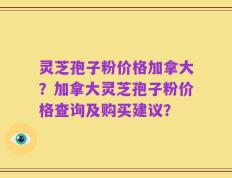 灵芝孢子粉价格加拿大？加拿大灵芝孢子粉价格查询及购买建议？