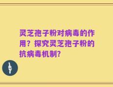 灵芝孢子粉对病毒的作用？探究灵芝孢子粉的抗病毒机制？