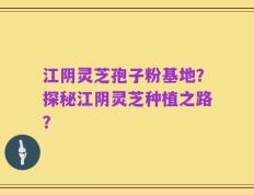 江阴灵芝孢子粉基地？探秘江阴灵芝种植之路？