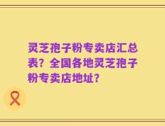 灵芝孢子粉专卖店汇总表？全国各地灵芝孢子粉专卖店地址？