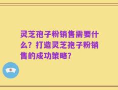 灵芝孢子粉销售需要什么？打造灵芝孢子粉销售的成功策略？