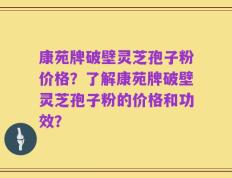 康苑牌破壁灵芝孢子粉价格？了解康苑牌破壁灵芝孢子粉的价格和功效？