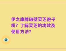 伊之康牌破壁灵芝孢子粉？了解灵芝的功效及使用方法？