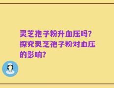 灵芝孢子粉升血压吗？探究灵芝孢子粉对血压的影响？