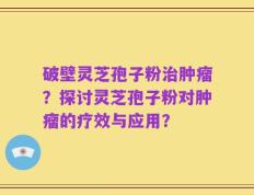 破壁灵芝孢子粉治肿瘤？探讨灵芝孢子粉对肿瘤的疗效与应用？