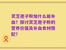 灵芝孢子粉加什么能补血？探讨灵芝孢子粉的营养价值及补血食材搭配？