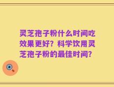 灵芝孢子粉什么时间吃效果更好？科学饮用灵芝孢子粉的最佳时间？