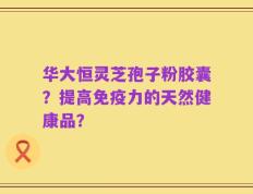 华大恒灵芝孢子粉胶囊？提高免疫力的天然健康品？