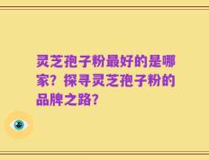 灵芝孢子粉最好的是哪家？探寻灵芝孢子粉的品牌之路？