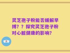 灵芝孢子粉能否缓解早搏？？探究灵芝孢子粉对心脏健康的影响？
