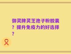 御灵牌灵芝孢子粉胶囊？提升免疫力的好选择？
