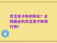 灵芝孢子粉的排名？全网最全的灵芝孢子粉排行榜？