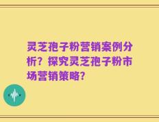 灵芝孢子粉营销案例分析？探究灵芝孢子粉市场营销策略？
