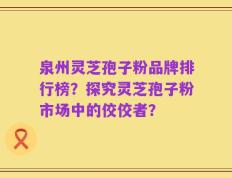 泉州灵芝孢子粉品牌排行榜？探究灵芝孢子粉市场中的佼佼者？