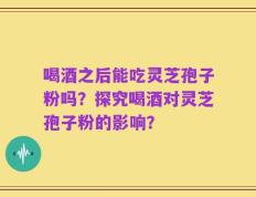 喝酒之后能吃灵芝孢子粉吗？探究喝酒对灵芝孢子粉的影响？