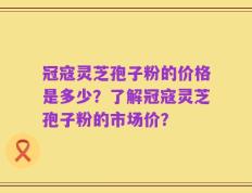冠寇灵芝孢子粉的价格是多少？了解冠寇灵芝孢子粉的市场价？