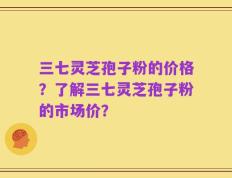 三七灵芝孢子粉的价格？了解三七灵芝孢子粉的市场价？