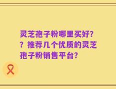灵芝孢子粉哪里买好？？推荐几个优质的灵芝孢子粉销售平台？