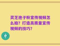 灵芝孢子粉宣传视频怎么拍？打造高质量宣传视频的技巧？