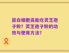 尿白细胞高能吃灵芝孢子粉？灵芝孢子粉的功效与使用方法？