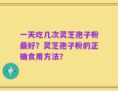 一天吃几次灵芝孢子粉最好？灵芝孢子粉的正确食用方法？